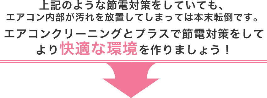 上記のような節電対策をしていても、エアコン内部が汚れを放置してしまっては本末転倒です。エアコンクリーニングとプラスで節電対策をしてより快適な環境を作りましょう！